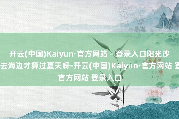 开云(中国)Kaiyun·官方网站 - 登录入口阳光沙滩波浪 去海边才算过夏天呀-开云(中国)Kaiyun·官方网站 登录入口