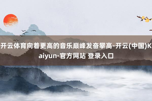 开云体育向着更高的音乐巅峰发奋攀高-开云(中国)Kaiyun·官方网站 登录入口