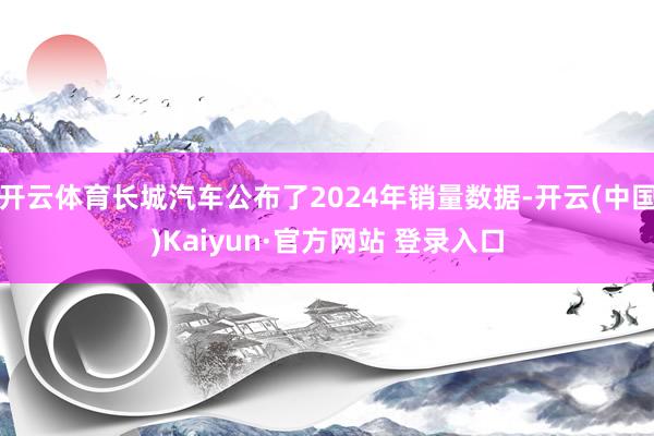 开云体育长城汽车公布了2024年销量数据-开云(中国)Kaiyun·官方网站 登录入口