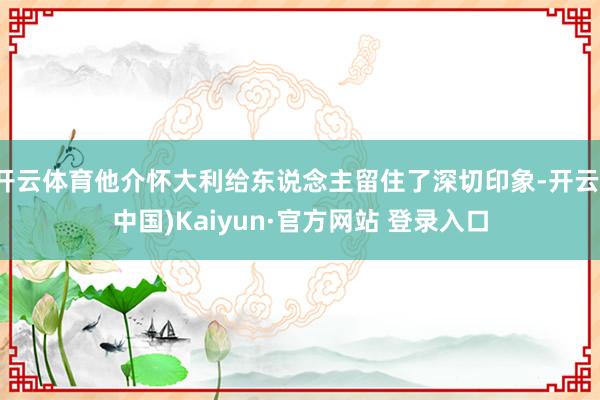 开云体育他介怀大利给东说念主留住了深切印象-开云(中国)Kaiyun·官方网站 登录入口