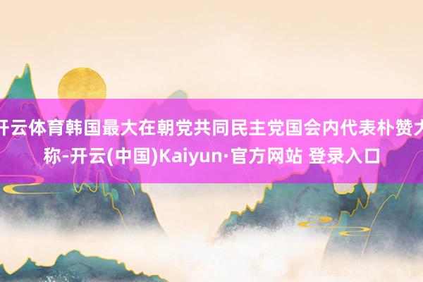 开云体育韩国最大在朝党共同民主党国会内代表朴赞大称-开云(中国)Kaiyun·官方网站 登录入口