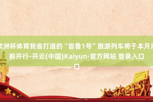 欧洲杯体育我省打造的“皆鲁1号”旅游列车将于本月底前开行-开云(中国)Kaiyun·官方网站 登录入口