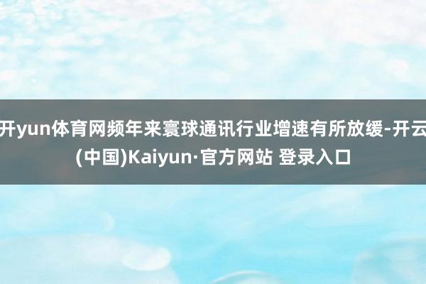开yun体育网频年来寰球通讯行业增速有所放缓-开云(中国)Kaiyun·官方网站 登录入口