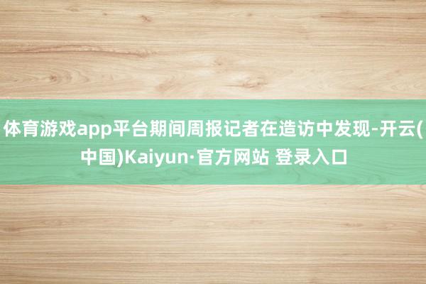 体育游戏app平台期间周报记者在造访中发现-开云(中国)Kaiyun·官方网站 登录入口