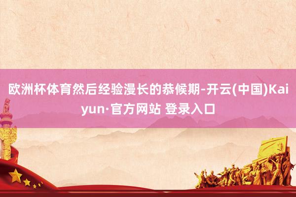 欧洲杯体育然后经验漫长的恭候期-开云(中国)Kaiyun·官方网站 登录入口