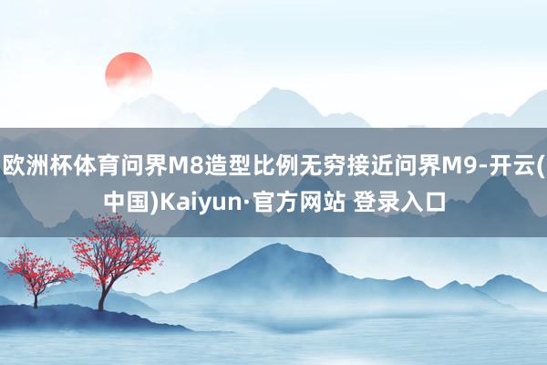 欧洲杯体育问界M8造型比例无穷接近问界M9-开云(中国)Kaiyun·官方网站 登录入口