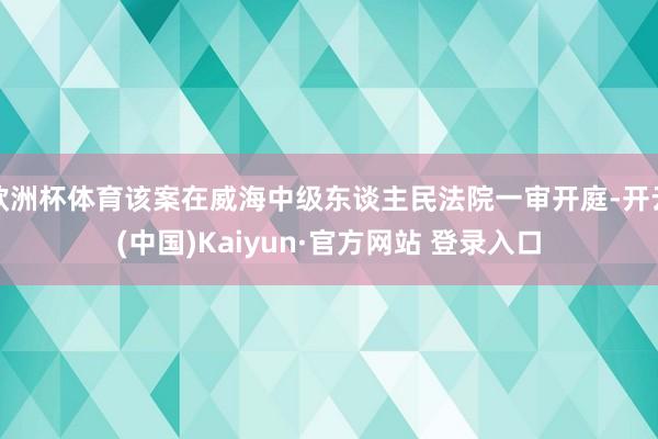 欧洲杯体育该案在威海中级东谈主民法院一审开庭-开云(中国)Kaiyun·官方网站 登录入口