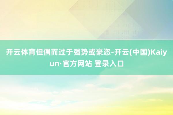 开云体育但偶而过于强势或豪恣-开云(中国)Kaiyun·官方网站 登录入口