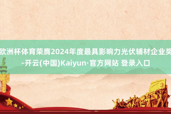 欧洲杯体育荣膺2024年度最具影响力光伏辅材企业奖-开云(中国)Kaiyun·官方网站 登录入口
