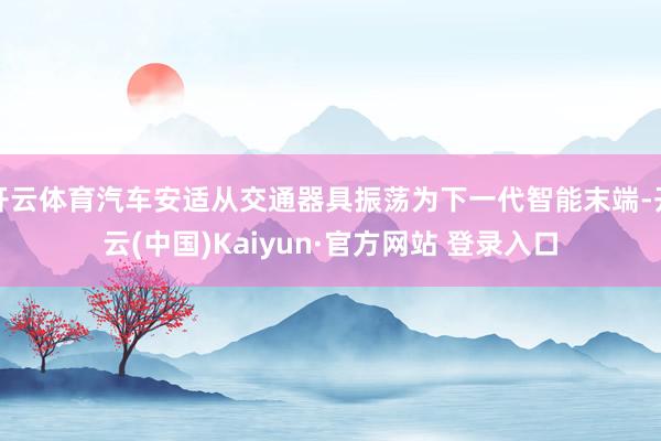 开云体育汽车安适从交通器具振荡为下一代智能末端-开云(中国)Kaiyun·官方网站 登录入口