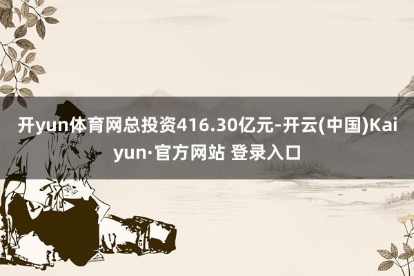 开yun体育网总投资416.30亿元-开云(中国)Kaiyun·官方网站 登录入口