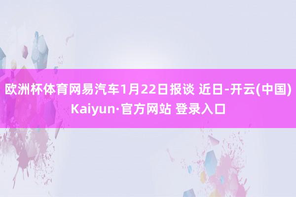 欧洲杯体育网易汽车1月22日报谈 近日-开云(中国)Kaiyun·官方网站 登录入口