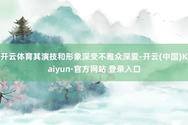 开云体育其演技和形象深受不雅众深爱-开云(中国)Kaiyun·官方网站 登录入口