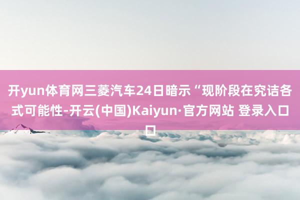 开yun体育网　　三菱汽车24日暗示“现阶段在究诘各式可能性-开云(中国)Kaiyun·官方网站 登录入口