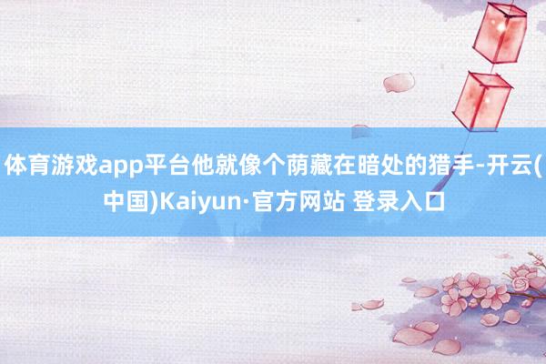 体育游戏app平台他就像个荫藏在暗处的猎手-开云(中国)Kaiyun·官方网站 登录入口