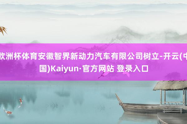 欧洲杯体育安徽智界新动力汽车有限公司树立-开云(中国)Kaiyun·官方网站 登录入口