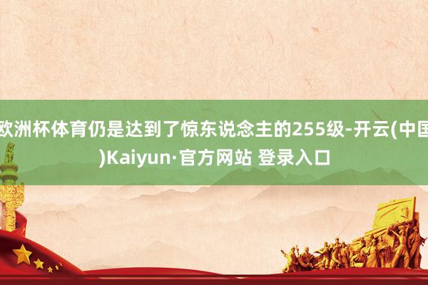 欧洲杯体育仍是达到了惊东说念主的255级-开云(中国)Kaiyun·官方网站 登录入口