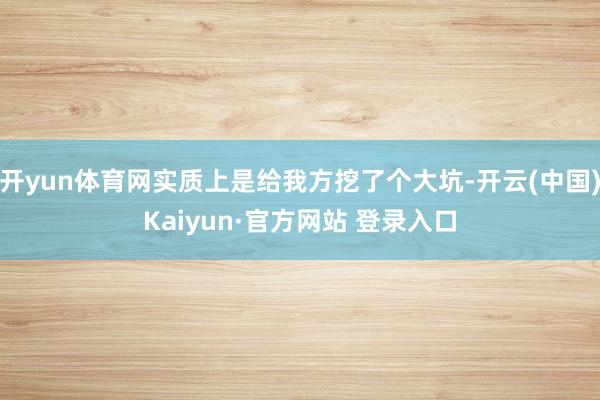 开yun体育网实质上是给我方挖了个大坑-开云(中国)Kaiyun·官方网站 登录入口
