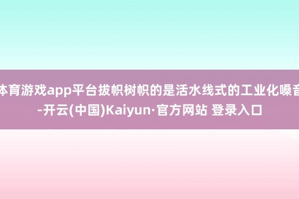 体育游戏app平台拔帜树帜的是活水线式的工业化嗓音-开云(中国)Kaiyun·官方网站 登录入口