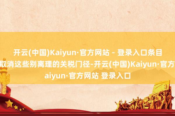 开云(中国)Kaiyun·官方网站 - 登录入口条目好意思方全面取消这些别离理的关税门径-开云(中国)Kaiyun·官方网站 登录入口