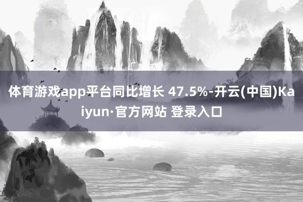 体育游戏app平台同比增长 47.5%-开云(中国)Kaiyun·官方网站 登录入口