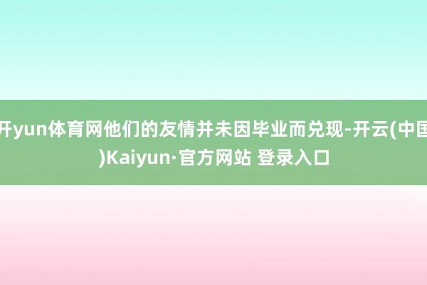 开yun体育网他们的友情并未因毕业而兑现-开云(中国)Kaiyun·官方网站 登录入口