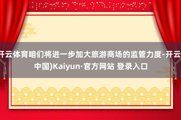 开云体育咱们将进一步加大旅游商场的监管力度-开云(中国)Kaiyun·官方网站 登录入口
