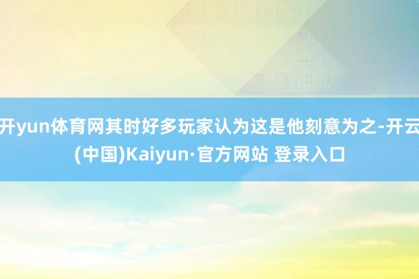 开yun体育网其时好多玩家认为这是他刻意为之-开云(中国)Kaiyun·官方网站 登录入口