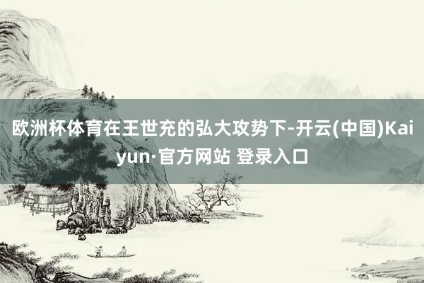 欧洲杯体育在王世充的弘大攻势下-开云(中国)Kaiyun·官方网站 登录入口