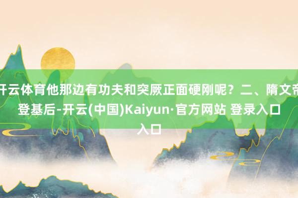 开云体育他那边有功夫和突厥正面硬刚呢？二、隋文帝登基后-开云(中国)Kaiyun·官方网站 登录入口