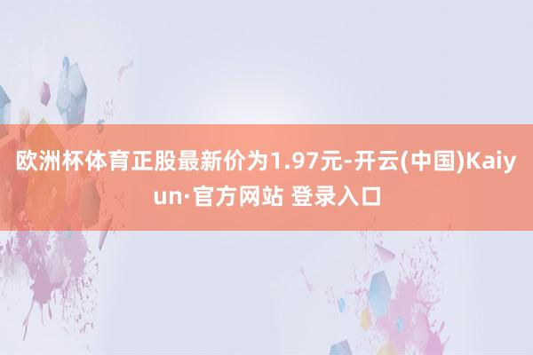 欧洲杯体育正股最新价为1.97元-开云(中国)Kaiyun·官方网站 登录入口