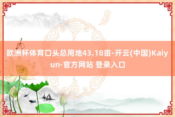 欧洲杯体育口头总用地43.18亩-开云(中国)Kaiyun·官方网站 登录入口