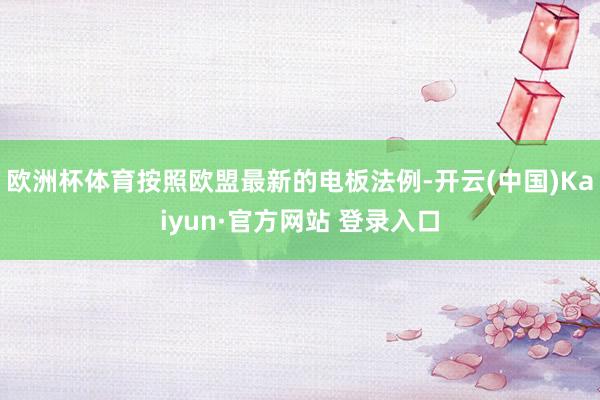 欧洲杯体育按照欧盟最新的电板法例-开云(中国)Kaiyun·官方网站 登录入口
