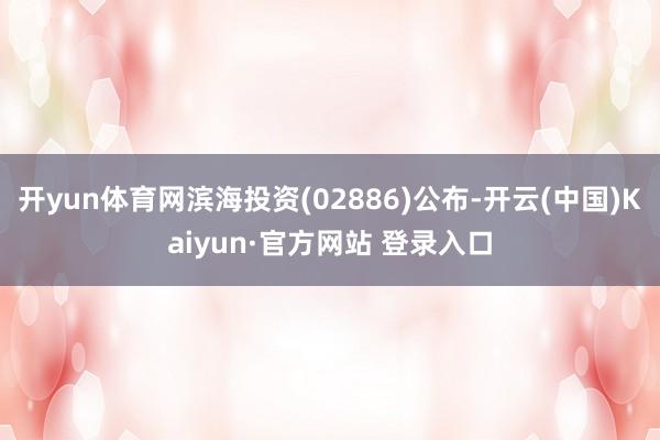 开yun体育网滨海投资(02886)公布-开云(中国)Kaiyun·官方网站 登录入口