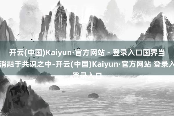 开云(中国)Kaiyun·官方网站 - 登录入口国界当然消融于共识之中-开云(中国)Kaiyun·官方网站 登录入口