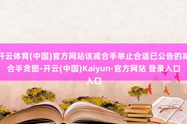 开云体育(中国)官方网站该减合手举止合适已公告的减合手贪图-开云(中国)Kaiyun·官方网站 登录入口