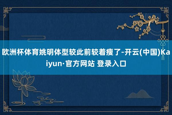 欧洲杯体育姚明体型较此前较着瘦了-开云(中国)Kaiyun·官方网站 登录入口