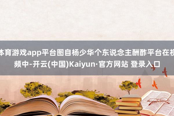 体育游戏app平台图自杨少华个东说念主酬酢平台在视频中-开云(中国)Kaiyun·官方网站 登录入口