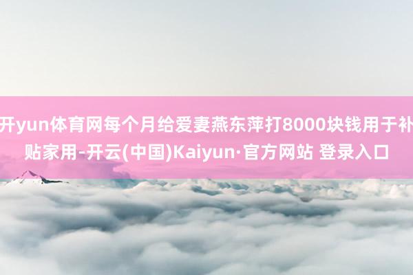开yun体育网每个月给爱妻燕东萍打8000块钱用于补贴家用-开云(中国)Kaiyun·官方网站 登录入口