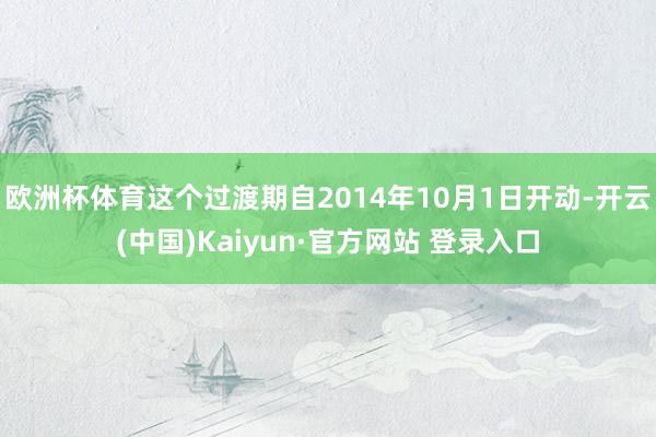 欧洲杯体育这个过渡期自2014年10月1日开动-开云(中国)Kaiyun·官方网站 登录入口