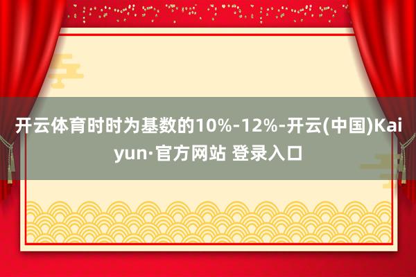 开云体育时时为基数的10%-12%-开云(中国)Kaiyun·官方网站 登录入口