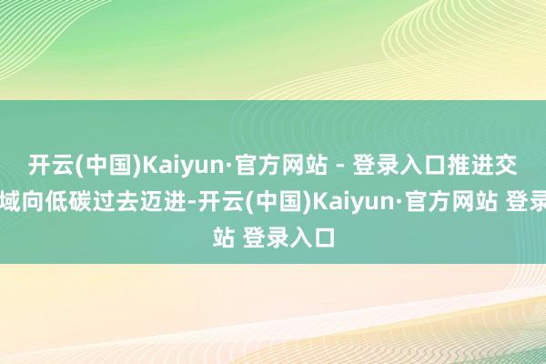 开云(中国)Kaiyun·官方网站 - 登录入口推进交通领域向低碳过去迈进-开云(中国)Kaiyun·官方网站 登录入口