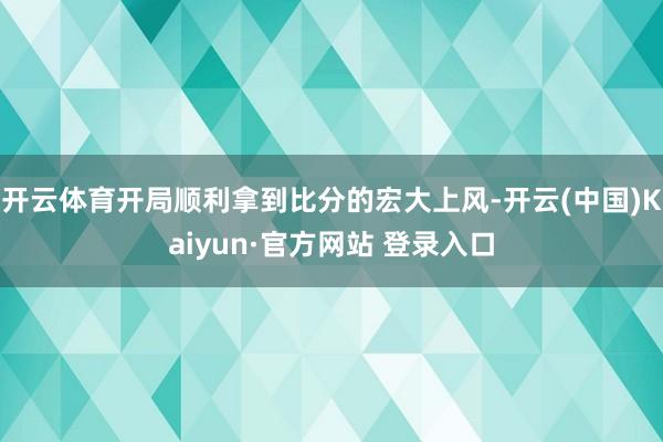 开云体育开局顺利拿到比分的宏大上风-开云(中国)Kaiyun·官方网站 登录入口