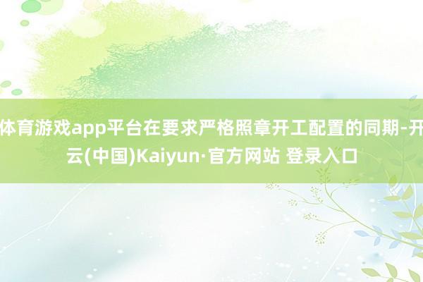体育游戏app平台在要求严格照章开工配置的同期-开云(中国)Kaiyun·官方网站 登录入口