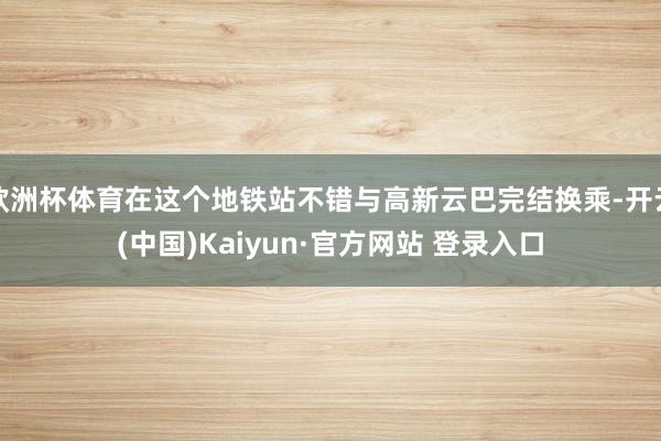 欧洲杯体育在这个地铁站不错与高新云巴完结换乘-开云(中国)Kaiyun·官方网站 登录入口