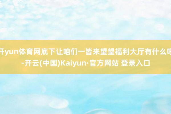 开yun体育网底下让咱们一皆来望望福利大厅有什么吧-开云(中国)Kaiyun·官方网站 登录入口