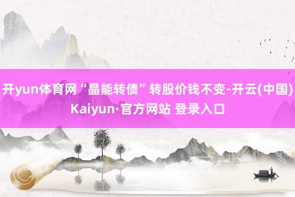 开yun体育网“晶能转债”转股价钱不变-开云(中国)Kaiyun·官方网站 登录入口