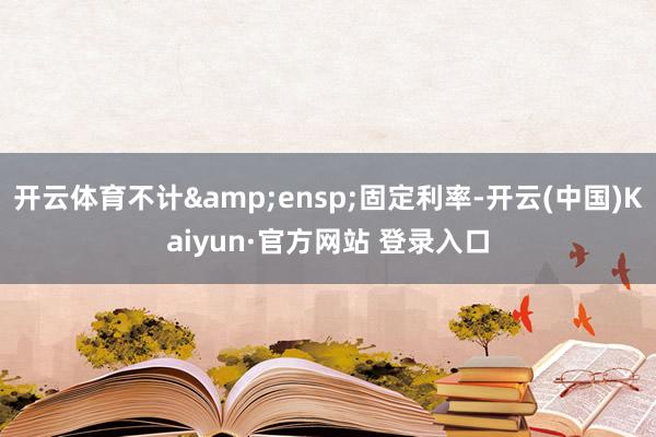 开云体育不计&ensp;固定利率-开云(中国)Kaiyun·官方网站 登录入口