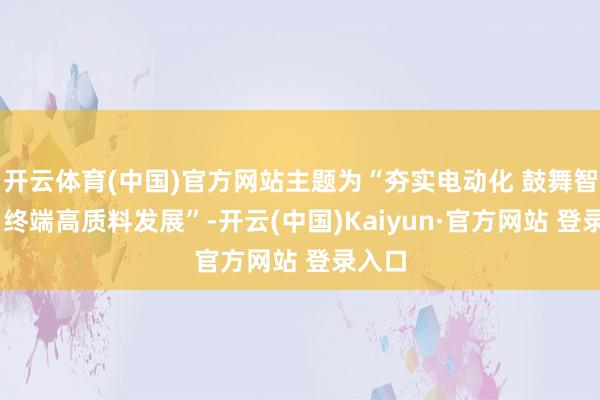 开云体育(中国)官方网站主题为“夯实电动化 鼓舞智能化 终端高质料发展”-开云(中国)Kaiyun·官方网站 登录入口