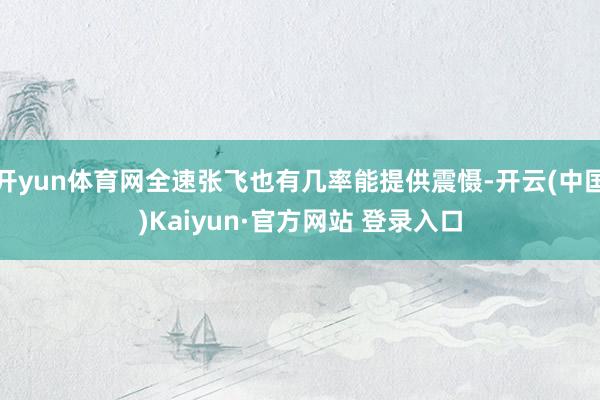 开yun体育网全速张飞也有几率能提供震慑-开云(中国)Kaiyun·官方网站 登录入口